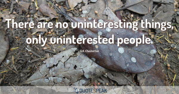 There are no uninteresting things only uninterested people – G K Chesterton